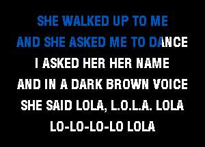 SHE WALKED UP TO ME
AND SHE ASKED ME TO DANCE
I ASKED HER HER NAME
AND IN A DARK BROWN VOICE
SHE SAID LOLA, LOLA. LOLA
LO-LO-LO-LO LOLA
