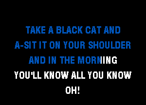 TAKE A BLACK CAT AND
A-SIT IT ON YOUR SHOULDER
AND IN THE MORNING
YOU'LL KNOW ALL YOU KNOW
0H!