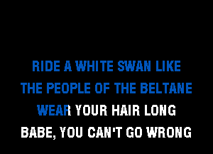 RIDE A WHITE SWAN LIKE
THE PEOPLE OF THE BELTAHE
WEAR YOUR HAIR LONG
BABE, YOU CAN'T GO WRONG