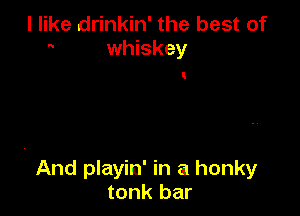 I like drinkin' the best of
whiskey

t

And playin' in a honky
tonk bar
