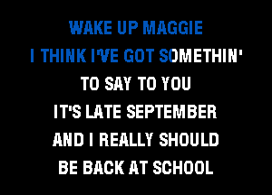 WAKE UP MAGGIE
I THINK I'VE GOT SOMETHIN'
TO SAY TO YOU
IT'S LATE SEPTEMBER
AND I REALLY SHOULD
BE BACK AT SCHOOL