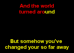 And the world
turned around

But somehow you've
changed your so far away