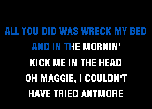 ALL YOU DID WAS WRECK MY BED
AND IN THE MORHIH'
KICK ME IN THE HEAD
0H MAGGIE, I COULDN'T
HAVE TRIED AHYMORE