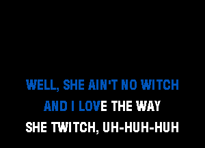 WELL, SHE AIN'T H0 WITCH
AND I LOVE THE WAY
SHE TWITCH, UH-HUH-HUH