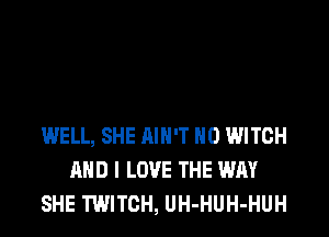 WELL, SHE AIN'T H0 WITCH
AND I LOVE THE WAY
SHE TWITCH, UH-HUH-HUH