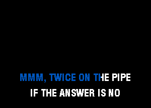 MMM, TWICE ON THE PIPE
IF THE ANSWER IS NO
