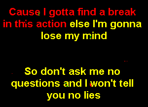 Cause I gotta find a break
in this action else I'm gonna
lose my mind

So don't ask me no
questions and lwon't tell
you no lies