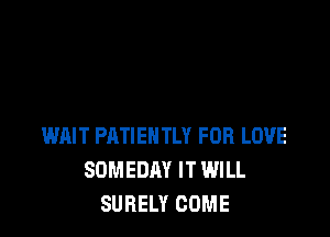 WAIT PATIEHTLY FOR LOVE
SOMEDAY IT WILL
SURELY COME
