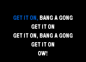 GET IT ON, BANG A GONG
GET IT ON

GET IT ON, BANG A GONG
GET IT 0
DIN!