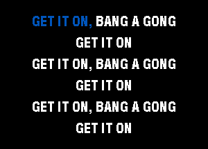 GET IT ON, BANG A GONG
GET IT 0

GET IT ON, BANG A GONG
GET IT 0

GET IT ON, BANG A GONG

GET IT OH I