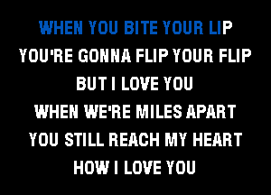 WHEN YOU BITE YOUR LIP
YOU'RE GONNA FLIP YOUR FLIP
BUT I LOVE YOU
WHEN WE'RE MILES APART
YOU STILL REACH MY HEART
HOW I LOVE YOU