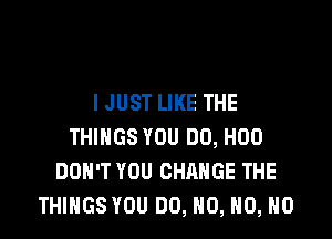 IJUST LIKE THE

THINGS YOU DO, H00
DON'T YOU CHANGE THE
THINGS YOU DO, NO, H0, H0