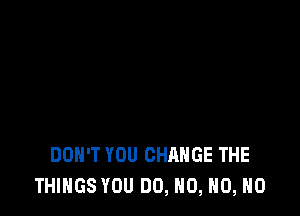 DON'T YOU CHANGE THE
THINGS YOU DO, N0, HO, HO