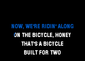 HOW, WE'RE RIDIN' ALONG
ON THE BICYCLE, HONEY
THAT'S A BICYCLE
BUILT FOR TWO