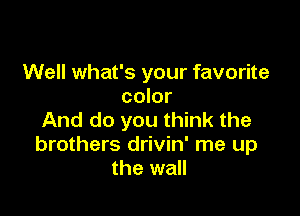 Well what's your favorite
color

And do you think the
brothers drivin' me up
the wall