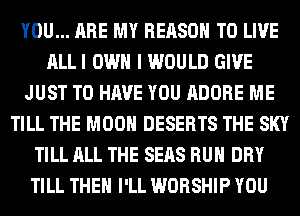 YOU... ARE MY REASON TO LIVE
ALLI OWN I WOULD GIVE
JUST TO HAVE YOU ADOBE ME
TILL THE MOON DESERTS THE SKY
TILL ALL THE SEAS RUN DRY
TILL THEN I'LL WORSHIP YOU