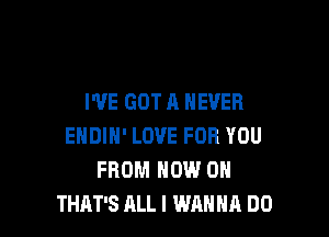 I'VE GOT A NEVER

ENDIN' LOVE FOR YOU
FROM NOW ON
THAT'S ALL I WANNA DO