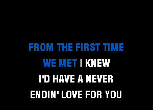 FROM THE FIRST TIME
WE METI KNEW
I'D HAVE A NEVER

EHDIH' LOVE FOR YOU I