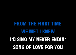 FROM THE FIRST TIME
WE METI KNEW
I'D SING MY NEVER EHDIN'
SONG OF LOVE FOR YOU
