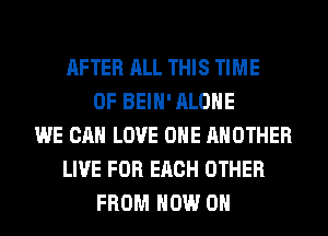 AFTER ALL THIS TIME
OF BEIH' ALONE
WE CAN LOVE OHE ANOTHER
LIVE FOR EACH OTHER
FROM NOW ON