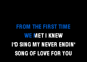 FROM THE FIRST TIME
WE METI KNEW
I'D SING MY NEVER EHDIN'
SONG OF LOVE FOR YOU