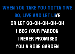 WHEN YOU TAKE YOU GOTTA GIVE
SO, LIVE AND LET LIVE
0R LET GO-OH-OH-OH-OH
I BEG YOUR PARDOH
I NEVER PROMISED
YOU A ROSE GARDEN