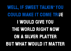 WELL, IF SWEET TALKIH' YOU
COULD MAKE IT COME TRUE
I WOULD GIVE YOU
THE WORLD RIGHT NOW
ON A SILVER PLATTER
BUT WHAT WOULD IT MATTER