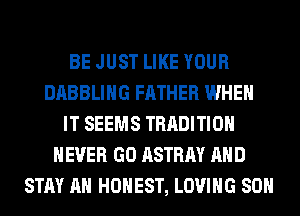 BE JUST LIKE YOUR
DABBLIHG FATHER WHEN
IT SEEMS TRADITION
NEVER GO ASTRAY AND
STAY AH HONEST, LOVING 80H