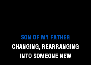 SON OF MY FATHER
CHANGING, REARRAHGIHG
INTO SOMEONE HEW