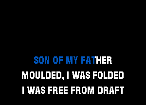 SON OF MY FATHER
MOULDED, I WAS FOLDED
I WAS FREE FROM DRAFT