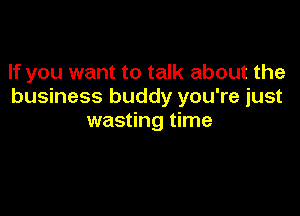 If you want to talk about the
business buddy you're just

wasting time