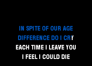 IN SPITE OF OUR AGE
DIFFERENCE DO I CRY
EACH TIME I LEAVE YOU

I FEELI COULD DIE l