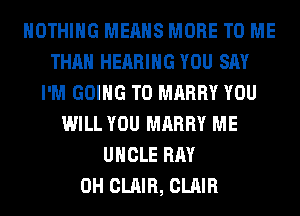 NOTHING MEANS MORE TO ME
THAN HEARING YOU SAY
I'M GOING TO MARRY YOU
WILL YOU MARRY ME
UNCLE RAY
0H CLAIR, CLAIR