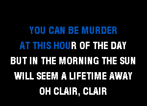 YOU CAN BE MURDER
AT THIS HOUR OF THE DAY
BUT IN THE MORNING THE SUN
WILL SEEM A LIFETIME AWAY
0H CLAIR, CLAIR