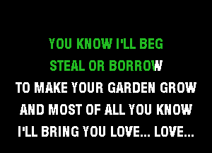 YOU KNOW I'LL BEG
STEAL 0R BORROW
TO MAKE YOUR GARDEN GROW
AND MOST OF ALL YOU KNOW
I'LL BRING YOU LOVE... LOVE...