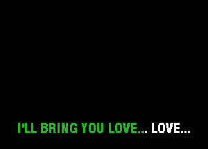 I'LL BRING YOU LOVE... LOVE...