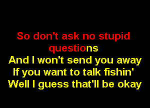 So don't ask no stupid
quesoons
And I won't send you away
If you want to talk fishin'
Well I guess that'll be okay