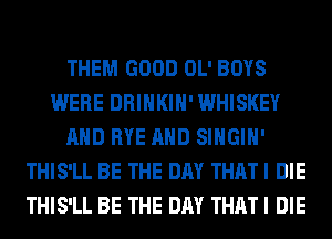 THEM GOOD OL' BOYS
WERE DRINKIH' WHISKEY
AND RYE AND SIHGIH'
THIS'LL BE THE DAY THAT I DIE
THIS'LL BE THE DAY THAT I DIE