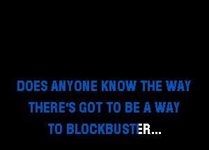 DOES ANYONE KNOW THE WAY
THERE'S GOT TO BE A WAY
TO BLOCKBUSTER...
