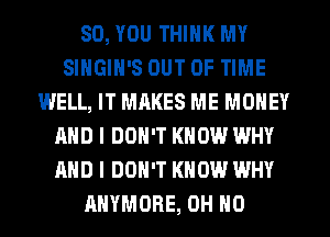 SO, YOU THINK MY
SINGIH'S OUT OF TIME
WELL, IT MAKES ME MONEY
AND I DON'T KNOW WHY
AND I DON'T KNOW WHY
AHYMDRE, OH HO
