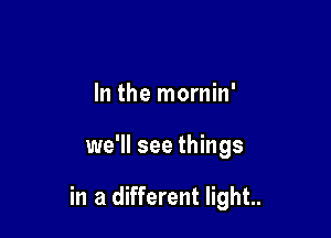 In the mornin'

we'll see things

in a different light..