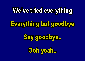 We've tried everything
Everything but goodbye

Say goodbye..

Ooh yeah..