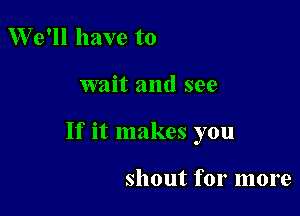 We'll have to

wait and see

If it makes you

shout for more