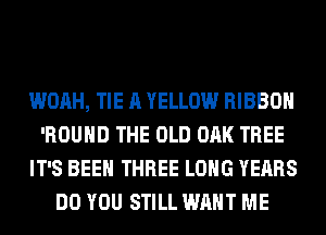 WOAH, TIE A YELLOW RIBBON
'ROUHD THE OLD OAK TREE
IT'S BEEN THREE LONG YEARS
DO YOU STILL WANT ME