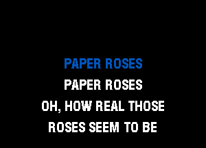 PAPER ROSES

PAPER ROSES
0H, HOW REAL THOSE
ROSES SEEM TO BE