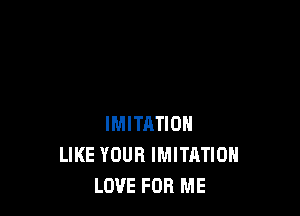 IMITRTION
LIKE YOUR IMITATIOH
LOVE FOR ME
