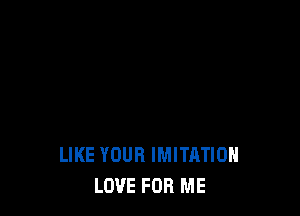 LIKE YOUR IMITATIOH
LOVE FOR ME