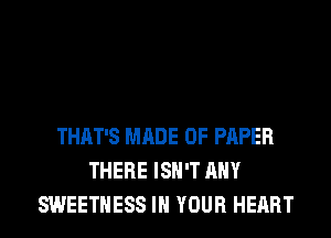 THAT'S MADE OF PAPER
THERE ISN'T ANY
SWEETHESS IN YOUR HEART