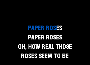 PAPER ROSES

PAPER ROSES
0H, HOW REAL THOSE
ROSES SEEM TO BE