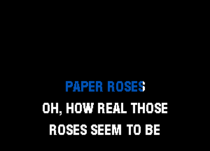 PAPER ROSES
0H, HOW REAL THOSE
ROSES SEEM TO BE